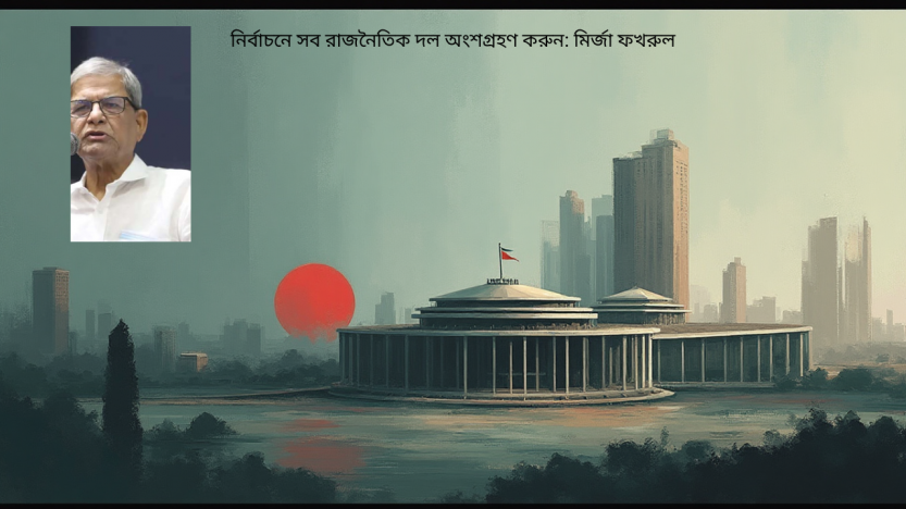 নির্বাচনে সব রাজনৈতিক দল অংশগ্রহণ করুন: মির্জা ফখরুল