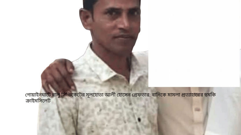 গোয়াইনঘাটে বালু সিন্ডিকেটের মূলহোতা আলী হোসেন গ্রেফতার: বাদিকে মামলা প্রত্যাহারের হুমকি