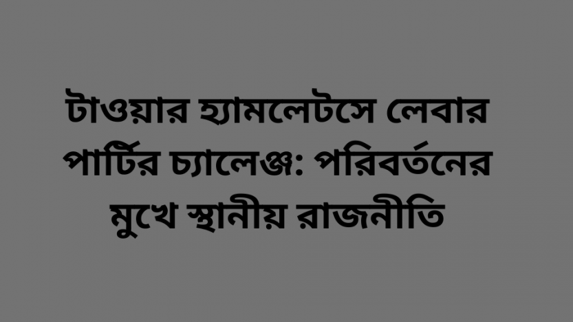 টাওয়ার হ্যামলেটসে লেবার পার্টির চ্যালেঞ্জ: পরিবর্তনের মুখে স্থানীয় রাজনীতি