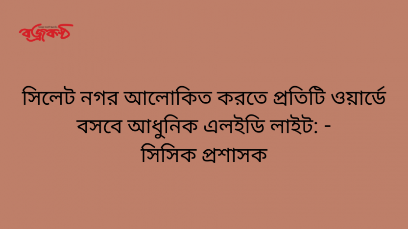 সিলেট নগর আলোকিত করতে প্রতিটি ওয়ার্ডে বসবে আধুনিক এলইডি লাইট: সিসিক প্রশাসক